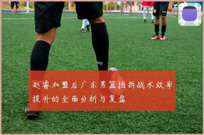 赵睿加盟后广东男篮挡拆战术效率提升的全面分析与复盘