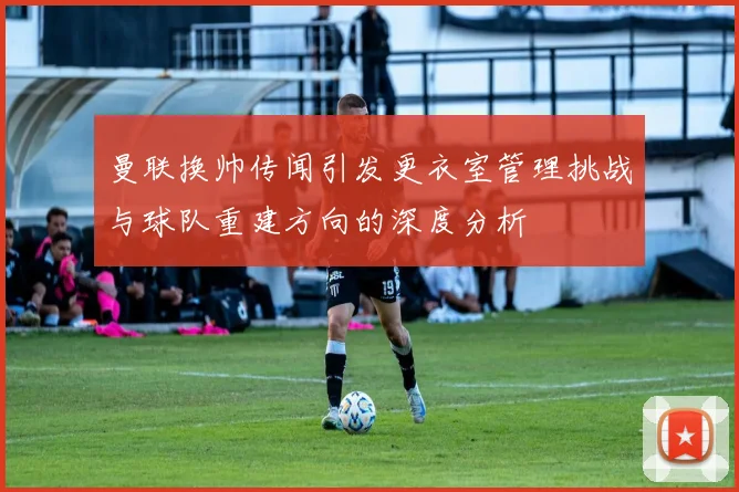 曼联换帅传闻引发更衣室管理挑战与球队重建方向的深度分析
