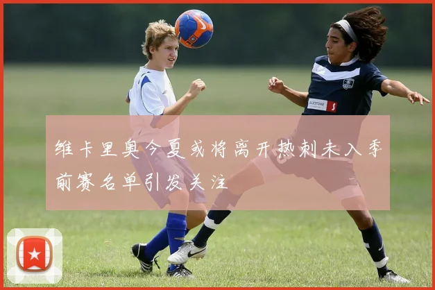 维卡里奥今夏或将离开热刺未入季前赛名单引发关注