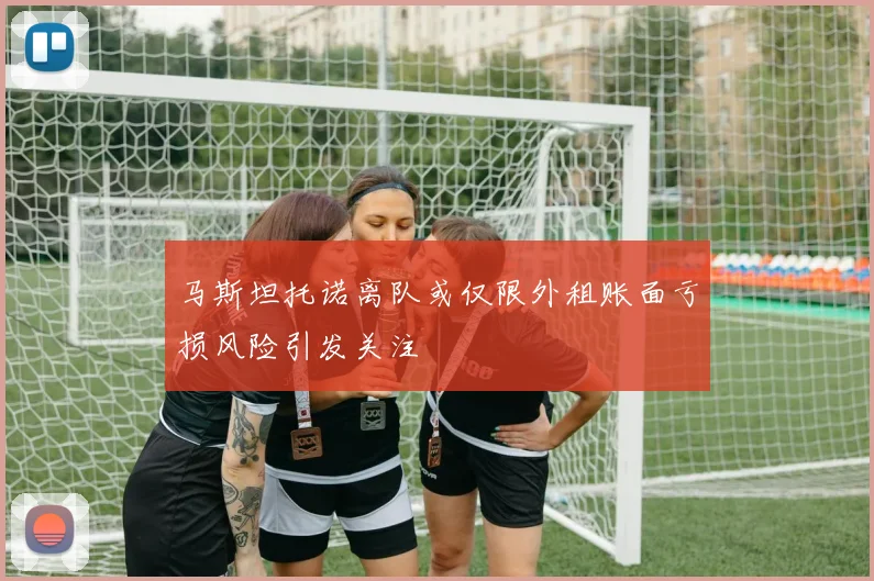 马斯坦托诺离队或仅限外租账面亏损风险引发关注