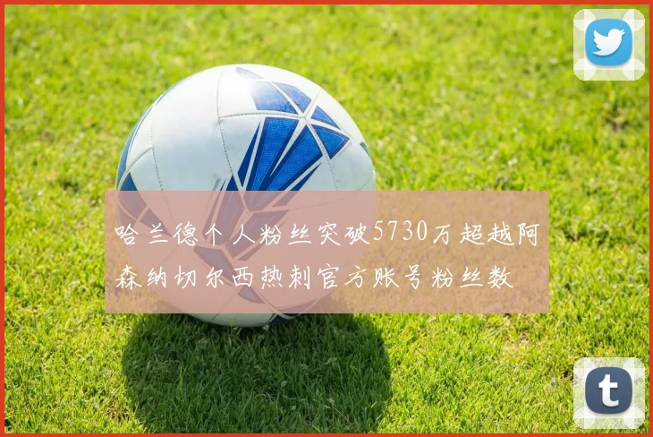哈兰德个人粉丝突破5730万超越阿森纳切尔西热刺官方账号粉丝数