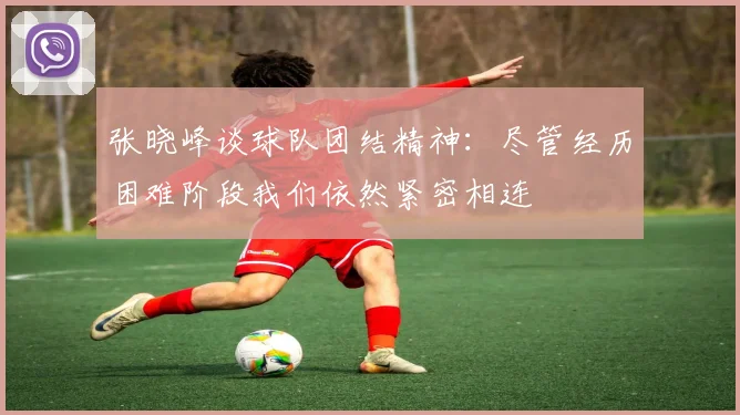 张晓峰谈球队团结精神：尽管经历困难阶段我们依然紧密相连