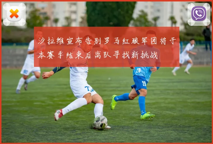 沙拉维宣布告别罗马红狼军团将于本赛季结束后离队寻找新挑战