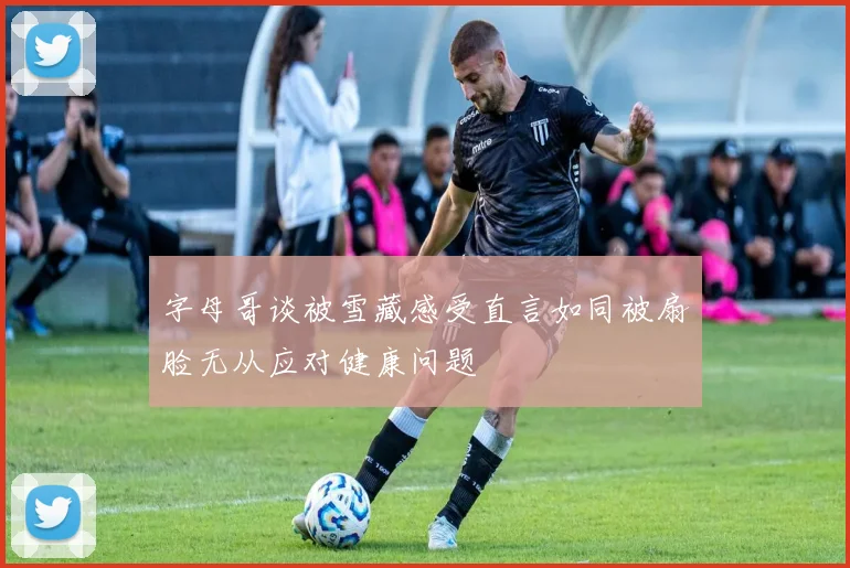字母哥谈被雪藏感受直言如同被扇脸无从应对健康问题