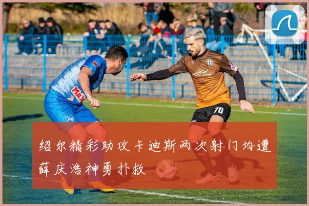 绍尔精彩助攻卡迪斯两次射门均遭薛庆浩神勇扑救
