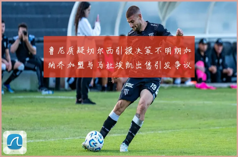 鲁尼质疑切尔西引援决策不明朗加纳乔加盟与马杜埃凯出售引发争议