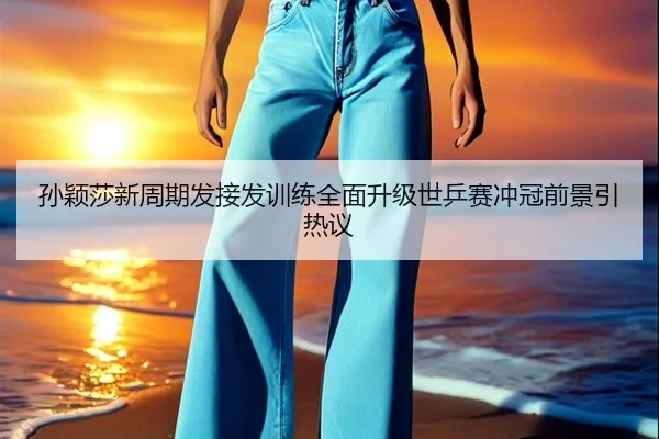 孙颖莎新周期发接发训练全面升级世乒赛冲冠前景引热议