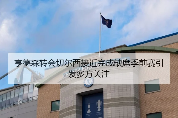 亨德森转会切尔西接近完成缺席季前赛引发多方关注