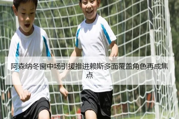 阿森纳冬窗中场引援推进赖斯多面覆盖角色再成焦点