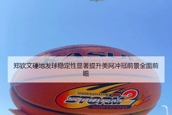 郑钦文硬地发球稳定性显著提升美网冲冠前景全面前瞻